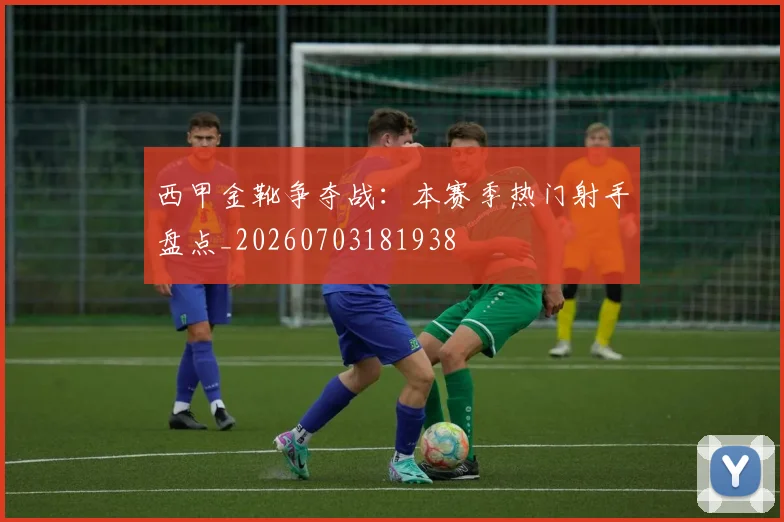 西甲金靴争夺战：本赛季热门射手盘点_20260703181938