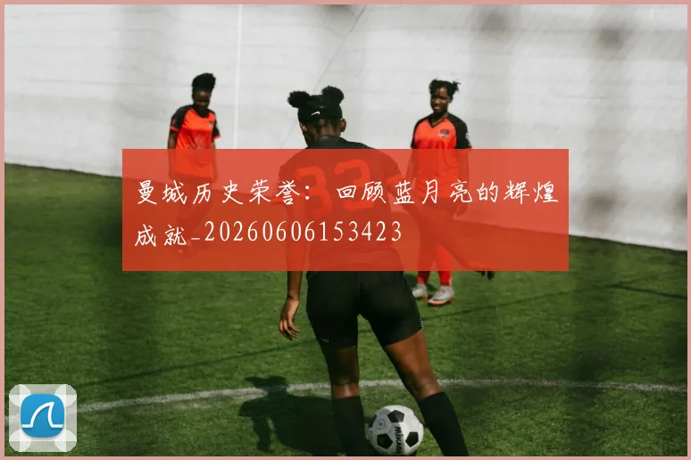 曼城历史荣誉：回顾蓝月亮的辉煌成就_20260606153423