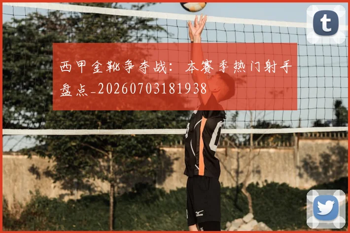 西甲金靴争夺战：本赛季热门射手盘点_20260703181938