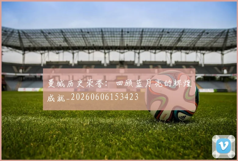 曼城历史荣誉：回顾蓝月亮的辉煌成就_20260606153423