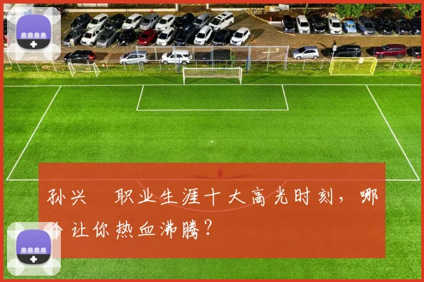 孙兴慜职业生涯十大高光时刻，哪个让你热血沸腾？